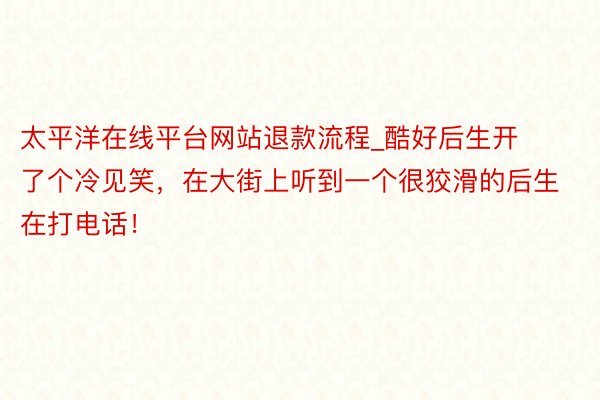 太平洋在线平台网站退款流程_酷好后生开了个冷见笑,在大街上听到一个很狡滑的后生在打电话!