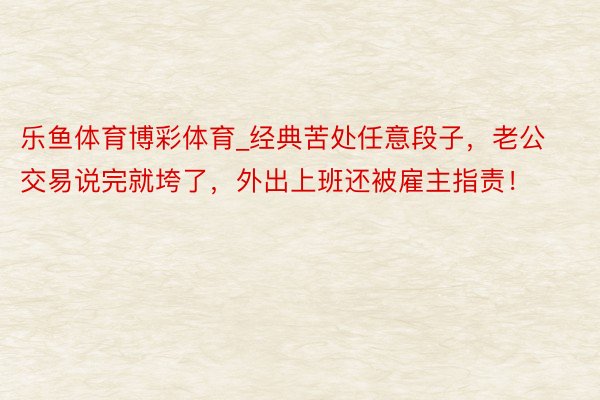 乐鱼体育博彩体育_经典苦处任意段子,老公交易说完就垮了,外出上班还被雇主指责!