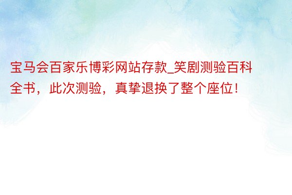 宝马会百家乐博彩网站存款_笑剧测验百科全书，此次测验，真挚退换了整个座位！