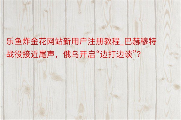 乐鱼炸金花网站新用户注册教程_巴赫穆特战役接近尾声,俄乌开启“边打边谈”?