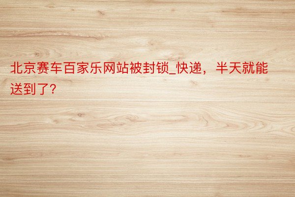 北京赛车百家乐网站被封锁_快递,半天就能送到了?