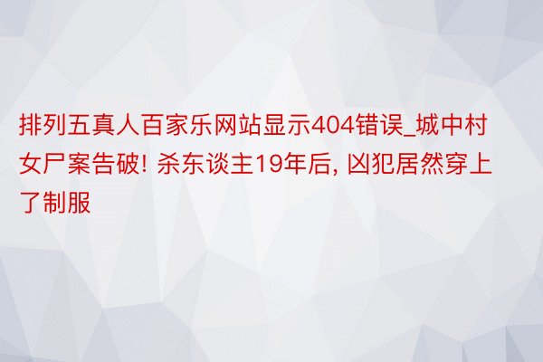 排列五真人百家乐网站显示404错误_城中村女尸案告破! 杀东谈主19年后, 凶犯居然穿上了制服