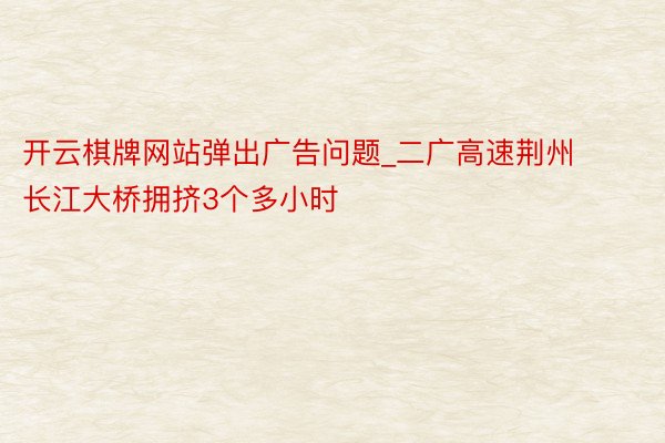 开云棋牌网站弹出广告问题_二广高速荆州长江大桥拥挤3个多小时