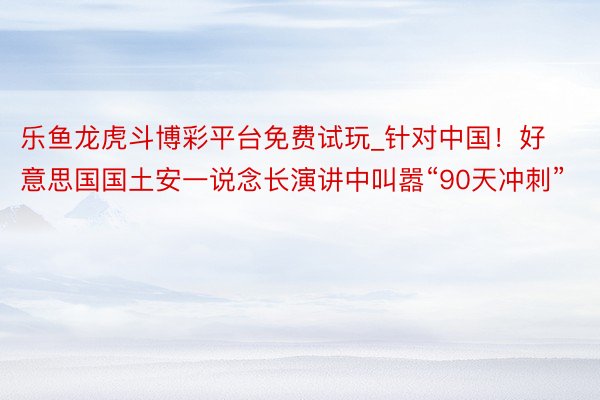 乐鱼龙虎斗博彩平台免费试玩_针对中国!好意思国国土安一说念长演讲中叫嚣“90天冲刺”
