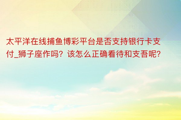 太平洋在线捕鱼博彩平台是否支持银行卡支付_狮子座作吗?该怎么正确看待和支吾呢?