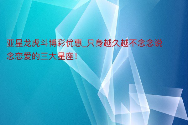 亚星龙虎斗博彩优惠_只身越久越不念念说念恋爱的三大星座!