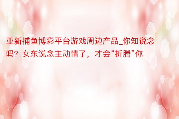 亚新捕鱼博彩平台游戏周边产品_你知说念吗?女东说念主动情了,才会“折腾”你