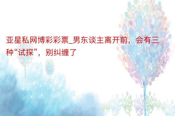 亚星私网博彩彩票_男东谈主离开前,会有三种“试探”,别纠缠了