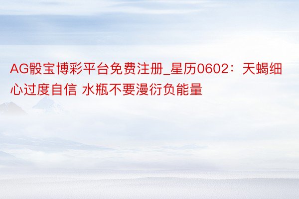 AG骰宝博彩平台免费注册_星历0602:天蝎细心过度自信 水瓶不要漫衍负能量
