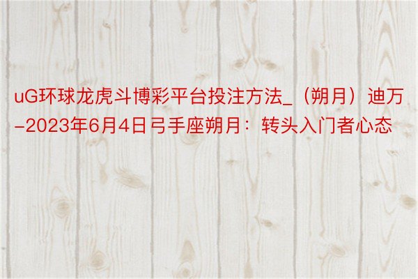uG环球龙虎斗博彩平台投注方法_(朔月)迪万-2023年6月4日弓手座朔月:转头入门者心态