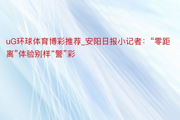 uG环球体育博彩推荐_安阳日报小记者:“零距离”体验别样“警”彩
