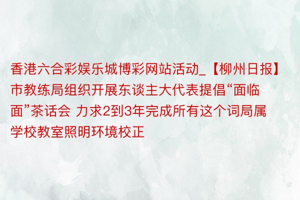香港六合彩娱乐城博彩网站活动_【柳州日报】市教练局组织开展东谈主大代表提倡“面临面”茶话会 力求2到3年完成所有这个词局属学校教室照明环境校正