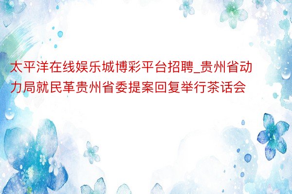 太平洋在线娱乐城博彩平台招聘_贵州省动力局就民革贵州省委提案回复举行茶话会