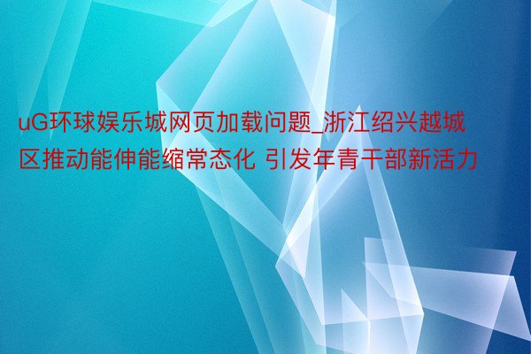 uG环球娱乐城网页加载问题_浙江绍兴越城区推动能伸能缩常态化 引发年青干部新活力