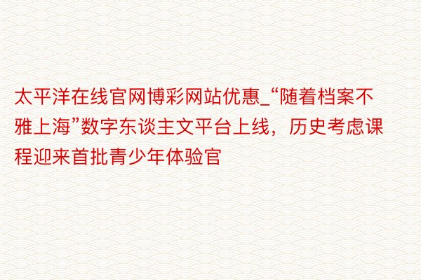 太平洋在线官网博彩网站优惠_“随着档案不雅上海”数字东谈主文平台上线,历史考虑课程迎来首批青少年体验官