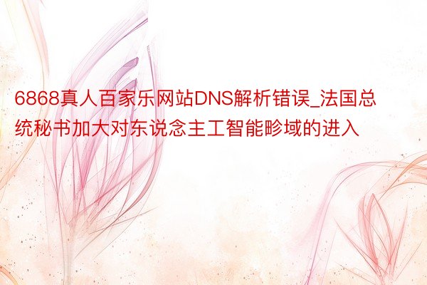 6868真人百家乐网站DNS解析错误_法国总统秘书加大对东说念主工智能畛域的进入
