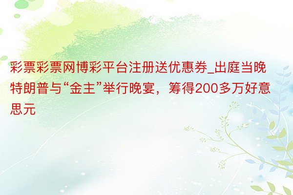 彩票彩票网博彩平台注册送优惠券_出庭当晚特朗普与“金主”举行晚宴,筹得200多万好意思元