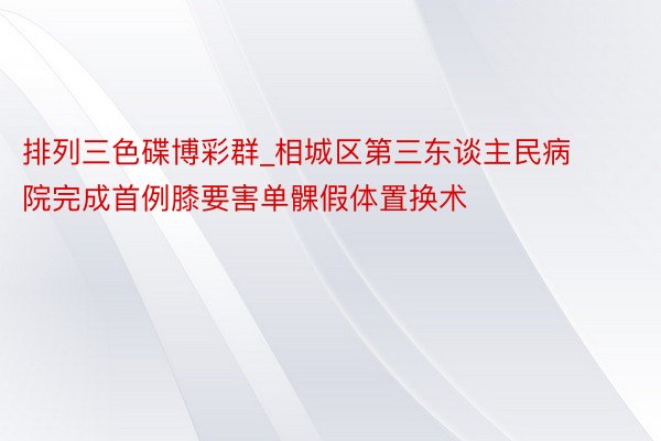 排列三色碟博彩群_相城区第三东谈主民病院完成首例膝要害单髁假体置换术