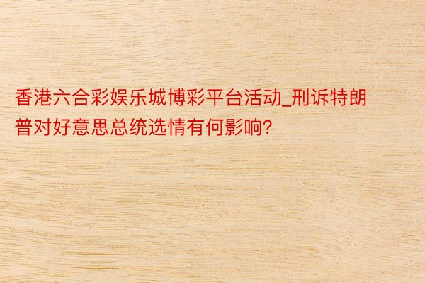 香港六合彩娱乐城博彩平台活动_刑诉特朗普对好意思总统选情有何影响?