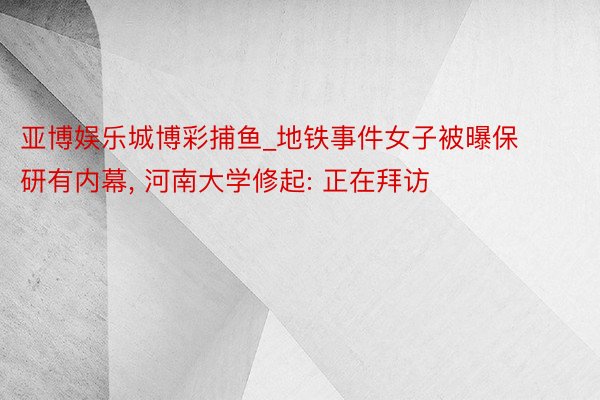 亚博娱乐城博彩捕鱼_地铁事件女子被曝保研有内幕, 河南大学修起: 正在拜访