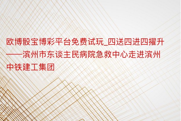 欧博骰宝博彩平台免费试玩_四送四进四擢升——滨州市东谈主民病院急救中心走进滨州中铁建工集团